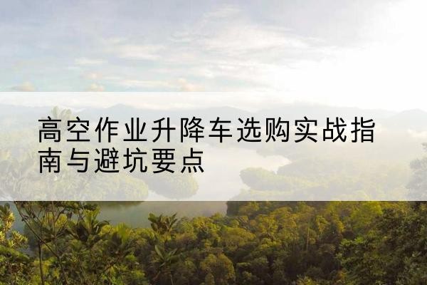 平房升降车怎么选-高空作业升降车选购实战指南与避坑要点