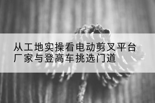 平房电动剪叉升降平台厂家-从工地实操看电动剪叉平台厂家与登高车挑选门道