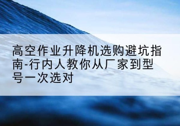 平房升降平台厂家-高空作业升降机选购避坑指南-行内人教你从厂家到型号一次选对