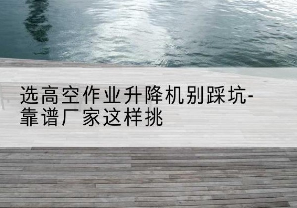 平房剪叉式升降机厂家-选高空作业升降机别踩坑-靠谱厂家这样挑