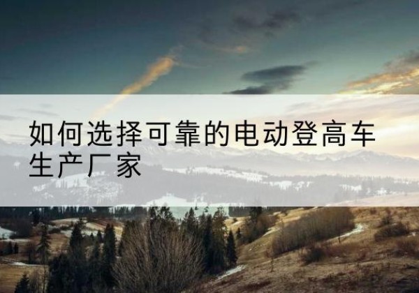 平房电动登高车厂家-如何选择可靠的电动登高车生产厂家