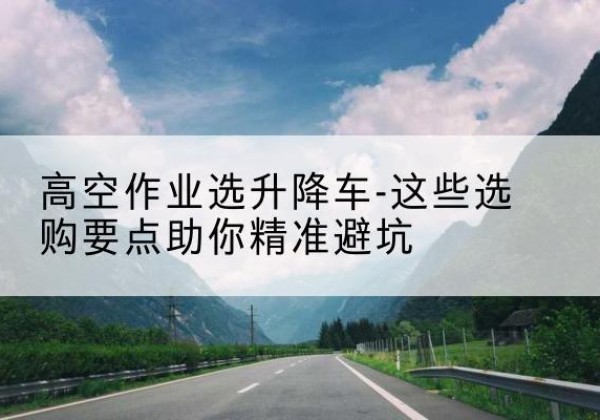 平房升降车厂家-高空作业选升降车-这些选购要点助你*避坑