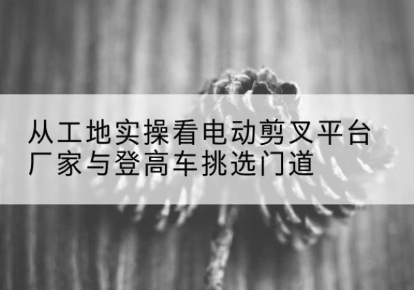 平房电动剪叉升降平台厂家-从工地实操看电动剪叉平台厂家与登高车挑选门道