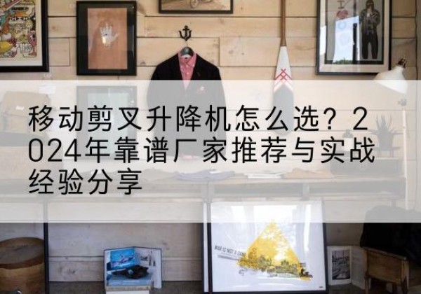 平房升降平台厂家推荐-移动剪叉升降机怎么选？2024年靠谱厂家推荐与实战经验分享